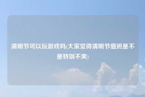 清明节可以玩游戏吗(大家觉得清明节值班是不是特别不爽)
