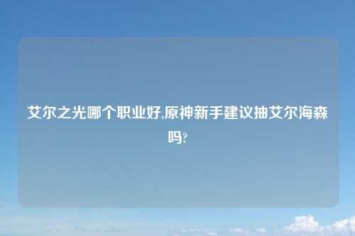 艾尔之光哪个职业好,原神新手建议抽艾尔海森吗?