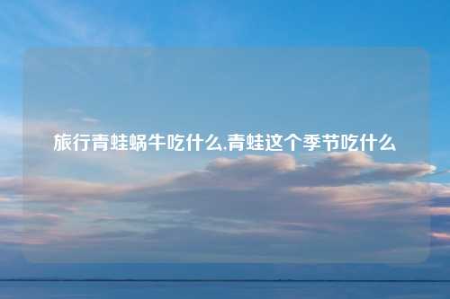 旅行青蛙蜗牛吃什么,青蛙这个季节吃什么