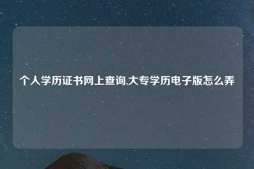 个人学历证书网上查询,大专学历电子版怎么弄