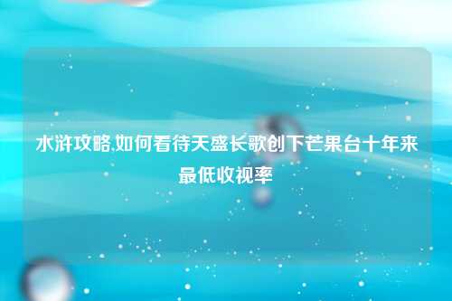 水浒攻略,如何看待天盛长歌创下芒果台十年来最低收视率