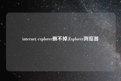 internet explorer删不掉,Explorer浏览器