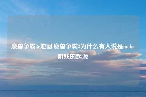 魔兽争霸3c地图,魔兽争霸3为什么有人说是moba游戏的起源