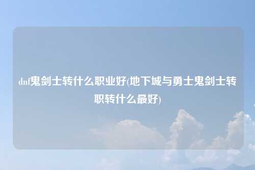 dnf鬼剑士转什么职业好(地下城与勇士鬼剑士转职转什么最好)