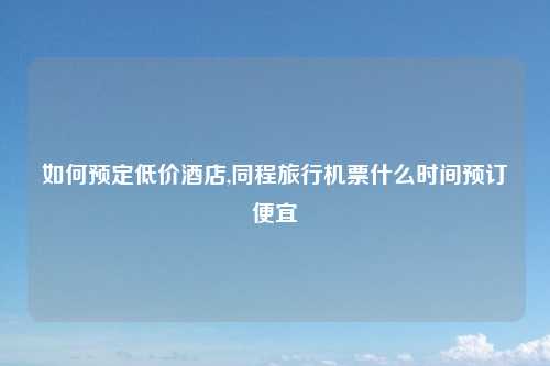 如何预定低价酒店,同程旅行机票什么时间预订便宜