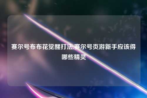 赛尔号布布花觉醒打法,赛尔号页游新手应该得哪些精灵