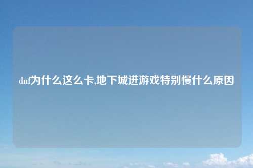 dnf为什么这么卡,地下城进游戏特别慢什么原因