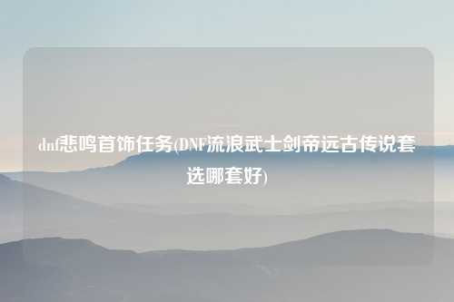 dnf悲鸣首饰任务(DNF流浪武士剑帝远古传说套选哪套好)