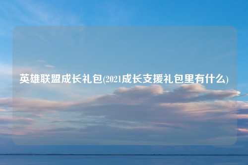 英雄联盟成长礼包(2021成长支援礼包里有什么)