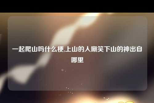 一起爬山吗什么梗,上山的人嘲笑下山的神出自哪里