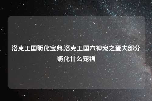 洛克王国孵化宝典,洛克王国六神宠之蛋大部分孵化什么宠物