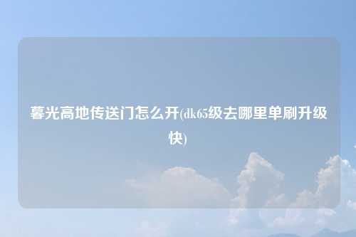 暮光高地传送门怎么开(dk65级去哪里单刷升级快)