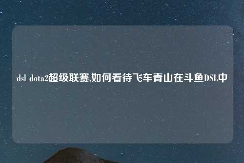 dsl dota2超级联赛,如何看待飞车青山在斗鱼DSL中