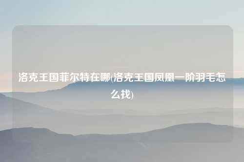 洛克王国菲尔特在哪(洛克王国凤凰一阶羽毛怎么找)