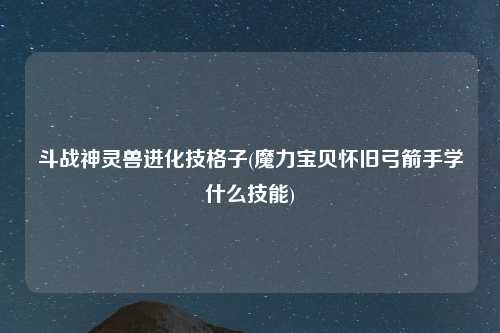 斗战神灵兽进化技格子(魔力宝贝怀旧弓箭手学什么技能)