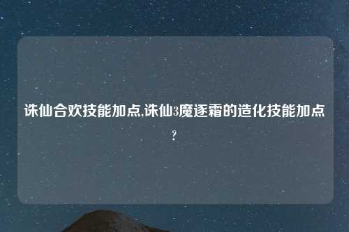诛仙合欢技能加点,诛仙3魔逐霜的造化技能加点?