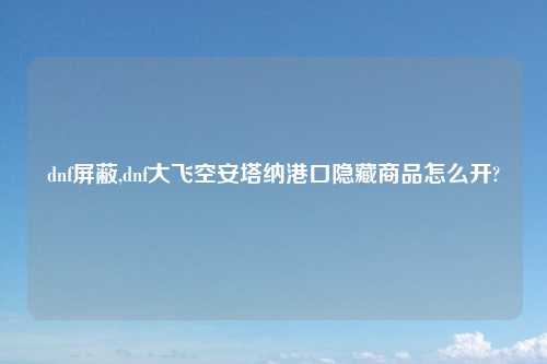 dnf屏蔽,dnf大飞空安塔纳港口隐藏商品怎么开?