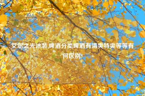 艾尔之光冰装,啤酒分类啤酒有清爽特爽等等有何区别?