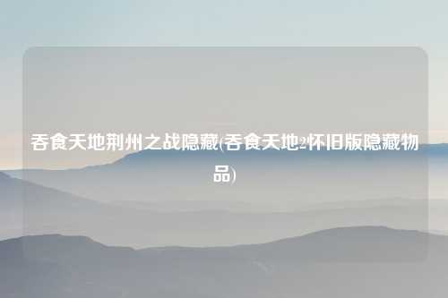 吞食天地荆州之战隐藏(吞食天地2怀旧版隐藏物品)