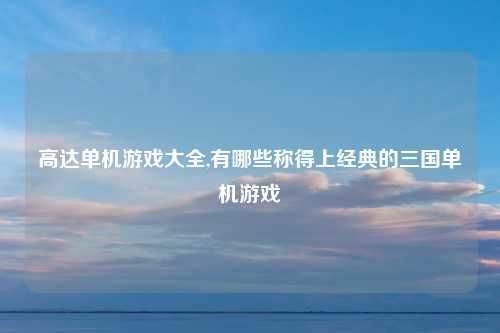 高达单机游戏大全,有哪些称得上经典的三国单机游戏