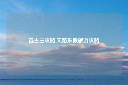 远古三攻略,天路东段旅游攻略