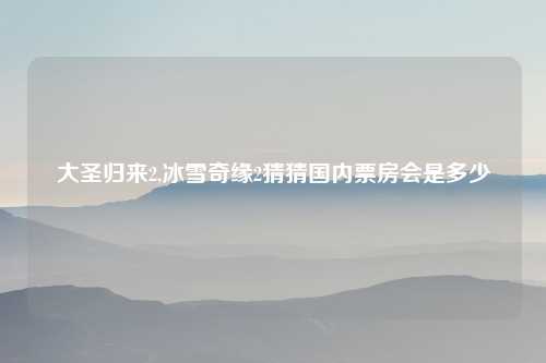 大圣归来2,冰雪奇缘2猜猜国内票房会是多少