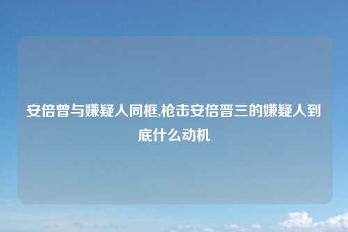 安倍曾与嫌疑人同框,枪击安倍晋三的嫌疑人到底什么动机