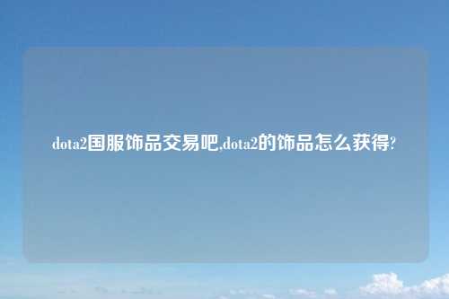 dota2国服饰品交易吧,dota2的饰品怎么获得?