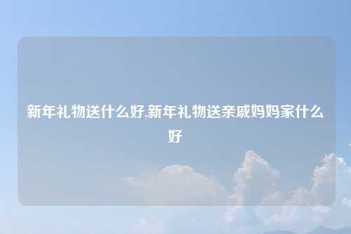 新年礼物送什么好,新年礼物送亲戚妈妈家什么好