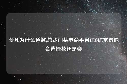 蒋凡为什么道歉,总裁门某电商平台CEO你觉得他会选择花还是奕