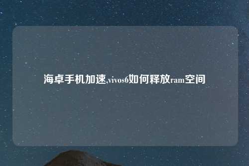 海卓手机加速,vivos6如何释放ram空间
