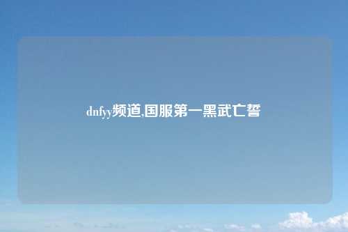 dnfyy频道,国服第一黑武亡誓