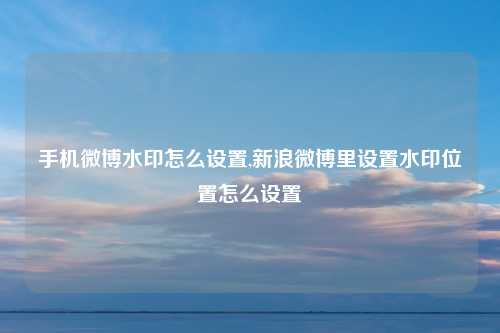 手机微博水印怎么设置,新浪微博里设置水印位置怎么设置