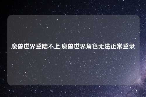 魔兽世界登陆不上,魔兽世界角色无法正常登录