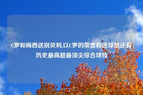 C罗和梅西送别贝利,以C罗的荣誉和进球数还有历史最高超最顶尖综合球技