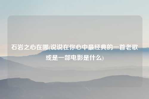 石岩之心在哪(说说在你心中最经典的一首老歌或是一部电影是什么)