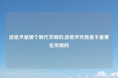 造纸术是哪个朝代发明的,造纸术究竟是不是蔡伦发明的