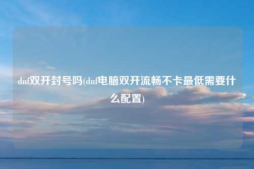 dnf双开封号吗(dnf电脑双开流畅不卡最低需要什么配置)