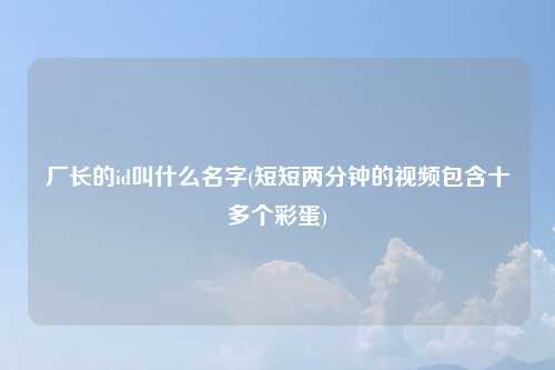 厂长的id叫什么名字(短短两分钟的视频包含十多个彩蛋)