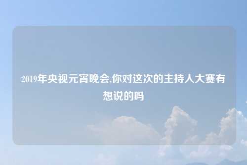 2019年央视元宵晚会,你对这次的主持人大赛有想说的吗