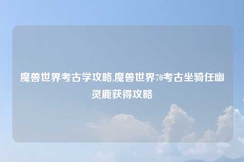 魔兽世界考古学攻略,魔兽世界70考古坐骑任幽灵鹿获得攻略