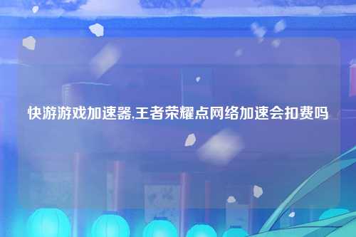 快游游戏加速器,王者荣耀点网络加速会扣费吗