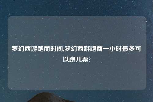 梦幻西游跑商时间,梦幻西游跑商一小时最多可以跑几票?