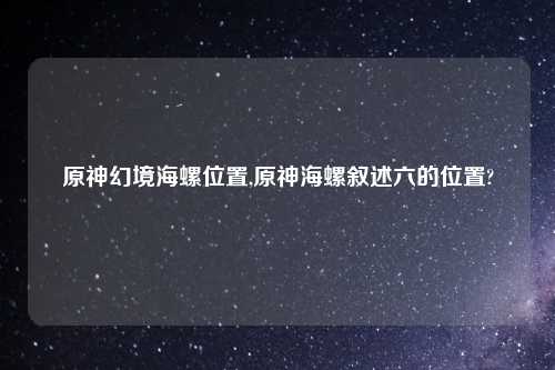 原神幻境海螺位置,原神海螺叙述六的位置?