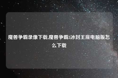魔兽争霸录像下载,魔兽争霸3冰封王座电脑版怎么下载