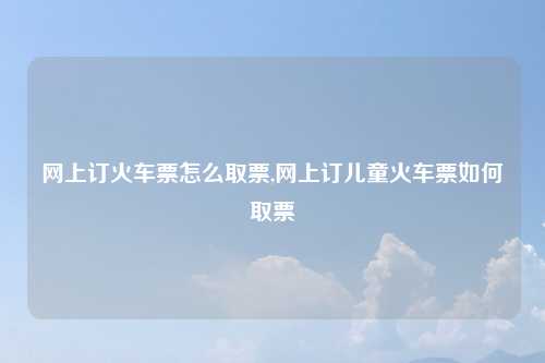 网上订火车票怎么取票,网上订儿童火车票如何取票