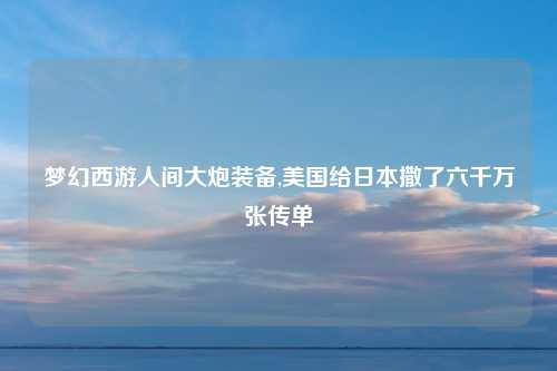 梦幻西游人间大炮装备,美国给日本撒了六千万张传单