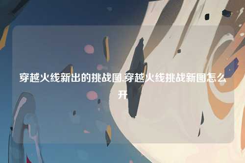 穿越火线新出的挑战图,穿越火线挑战新图怎么开