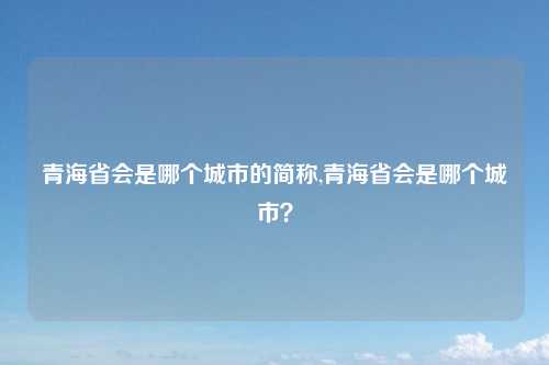 青海省会是哪个城市的简称,青海省会是哪个城市？