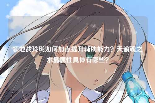 领地战玲珑如何加点提升辅助能力？天谕魂之水晶属性具体有哪些？